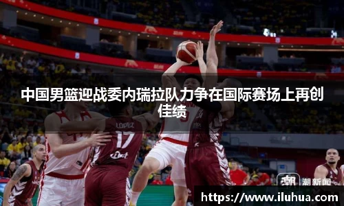 中国男篮迎战委内瑞拉队力争在国际赛场上再创佳绩
