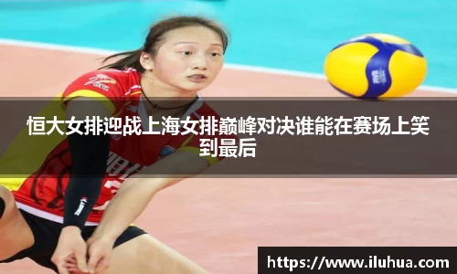 恒大女排迎战上海女排巅峰对决谁能在赛场上笑到最后
